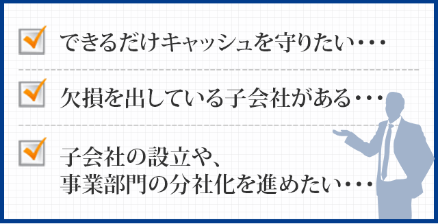 できるだけキャッシュを守りたい、欠損を出している子会社がある、子会社の設立や、事業部門の分社化を進めたい