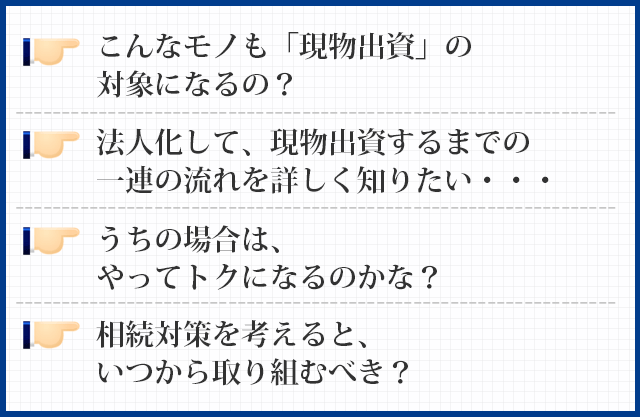 こんなモノも「現物出資」の対象になるの？
法人化して、現物出資するまでの一連の流れを詳しく知りたい・・・
うちの場合は、やってトクになるのかな？
相続対策を考えると、いつから取り組むべき？