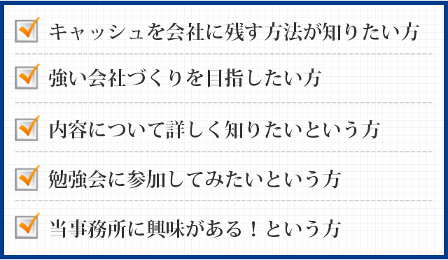 キャッシュを会社に残す方法が知りたい方強い会社づくりを目指したい方内容について詳しく知りたいという方勉強会に参加してみたいという方当事務所に興味がある！という方