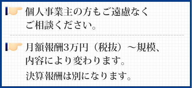 個人事業主の方もご遠慮なくご相談ください。月額報酬3万円（税抜）～規模、内容により変わります。決算報酬は別になります。
