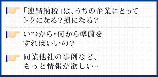 「連結納税」は、うちの企業にとってトクになる？損になる？
  いつから・何から準備をすればいいの？
  同業他社の事例など、もっと情報が欲しい…
