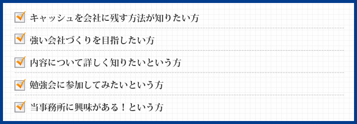 キャッシュを会社に残す方法が知りたい方強い会社づくりを目指したい方内容について詳しく知りたいという方勉強会に参加してみたいという方当事務所に興味がある！という方